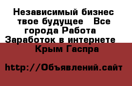 Независимый бизнес-твое будущее - Все города Работа » Заработок в интернете   . Крым,Гаспра